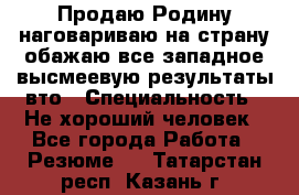 Продаю Родину.наговариваю на страну.обажаю все западное.высмеевую результаты вто › Специальность ­ Не хороший человек - Все города Работа » Резюме   . Татарстан респ.,Казань г.